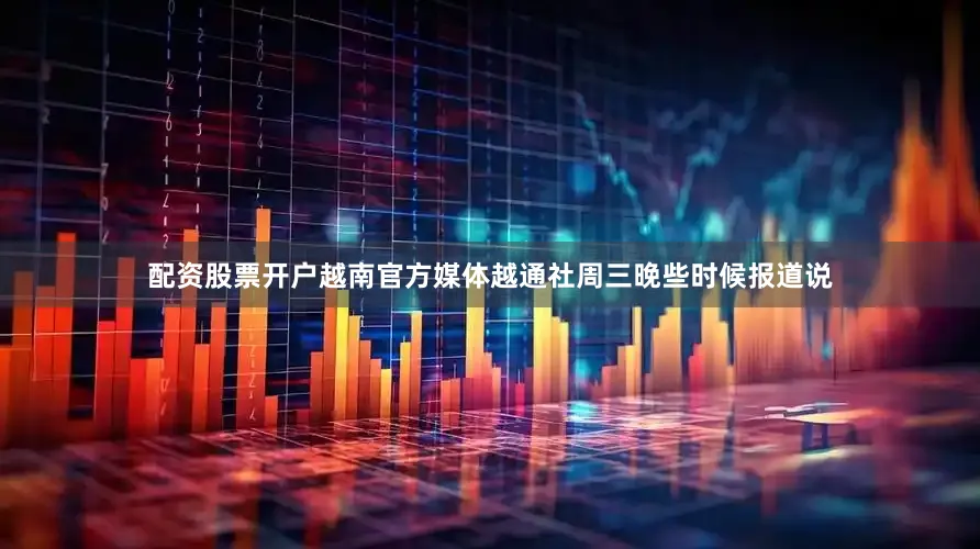 配资股票开户越南官方媒体越通社周三晚些时候报道说