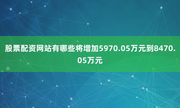 股票配资网站有哪些将增加5970.05万元到8470.05万元