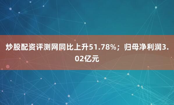 炒股配资评测网同比上升51.78%；归母净利润3.02亿元