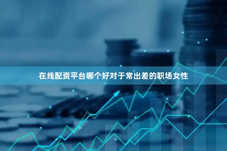 在线配资平台哪个好对于常出差的职场女性