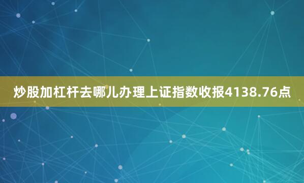 炒股加杠杆去哪儿办理上证指数收报4138.76点