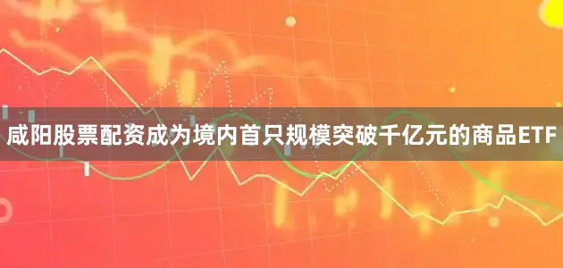 咸阳股票配资成为境内首只规模突破千亿元的商品ETF