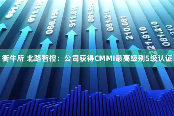 衡牛所 北路智控:公司获得CMMI最高级别5级认证