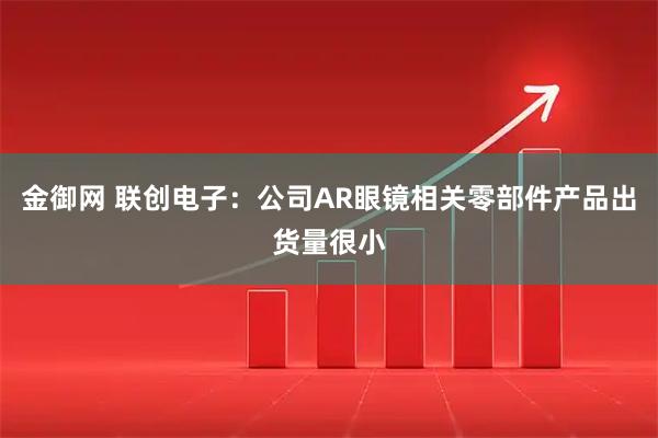 金御网 联创电子：公司AR眼镜相关零部件产品出货量很小