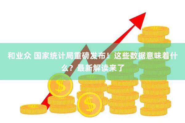 和业众 国家统计局重磅发布！这些数据意味着什么？最新解读来了