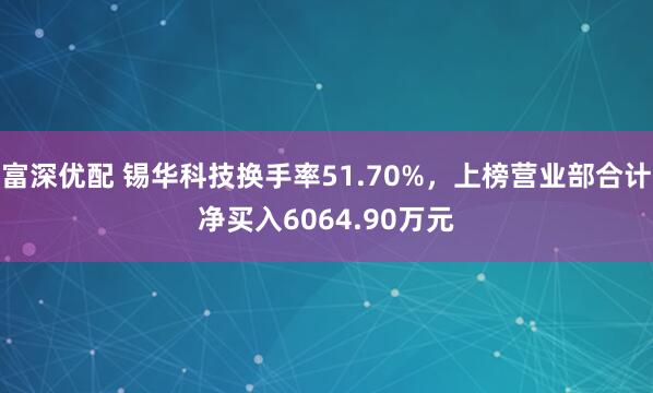 富深优配 锡华科技换手率51.70%，上榜营业部合计净买入6064.90万元