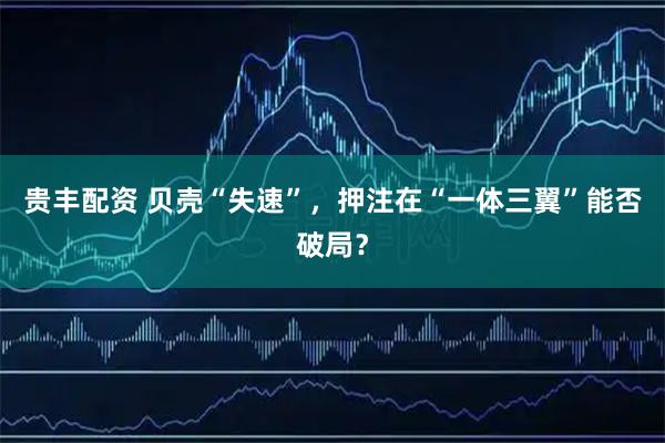 贵丰配资 贝壳“失速”，押注在“一体三翼”能否破局？