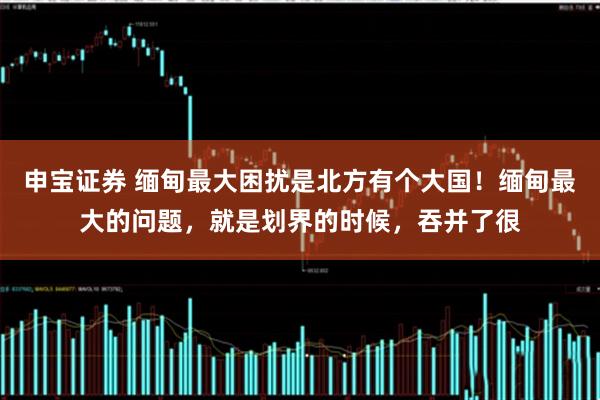 申宝证券 缅甸最大困扰是北方有个大国！缅甸最大的问题，就是划界的时候，吞并了很