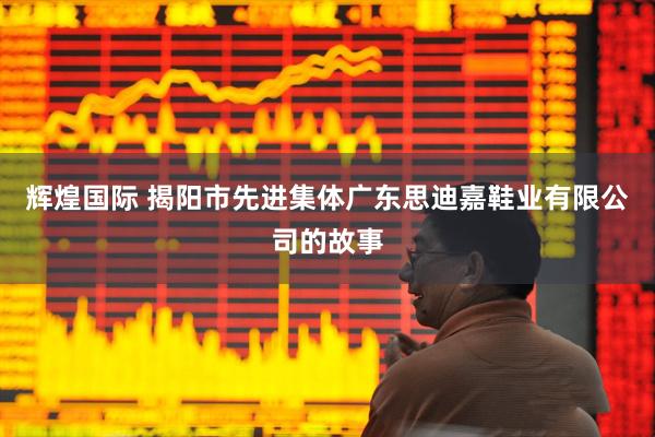 辉煌国际 揭阳市先进集体广东思迪嘉鞋业有限公司的故事