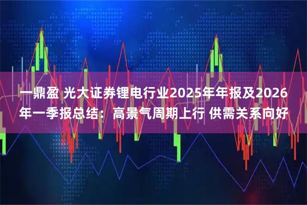 一鼎盈 光大证券锂电行业2025年年报及2026年一季报总结：高景气周期上行 供需关系向好