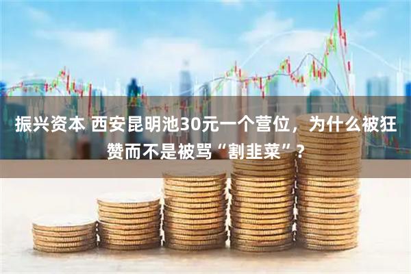 振兴资本 西安昆明池30元一个营位，为什么被狂赞而不是被骂“割韭菜”？