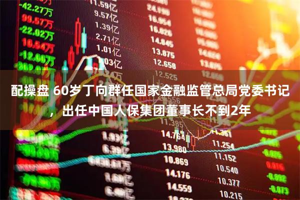 配操盘 60岁丁向群任国家金融监管总局党委书记，出任中国人保集团董事长不到2年