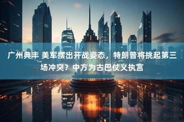广州典丰 美军摆出开战姿态，特朗普将挑起第三场冲突？中方为古巴仗义执言