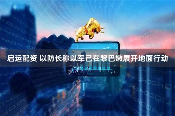 启运配资 以防长称以军已在黎巴嫩展开地面行动
