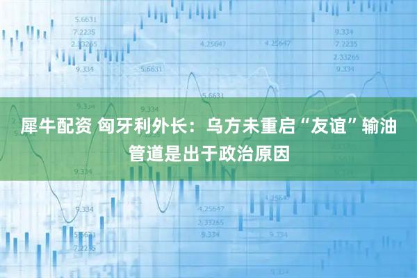 犀牛配资 匈牙利外长：乌方未重启“友谊”输油管道是出于政治原因