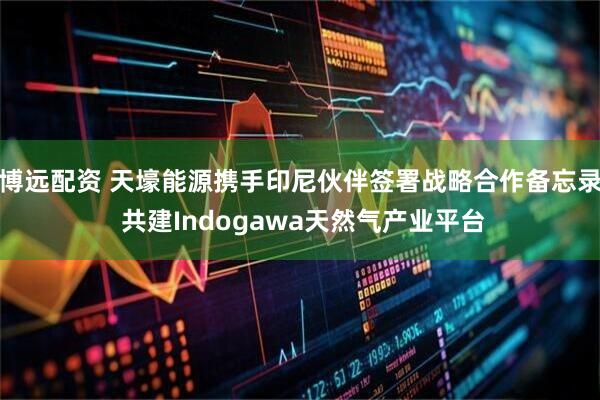 博远配资 天壕能源携手印尼伙伴签署战略合作备忘录 共建Indogawa天然气产业平台