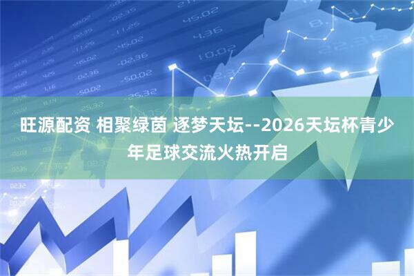 旺源配资 相聚绿茵 逐梦天坛--2026天坛杯青少年足球交流火热开启