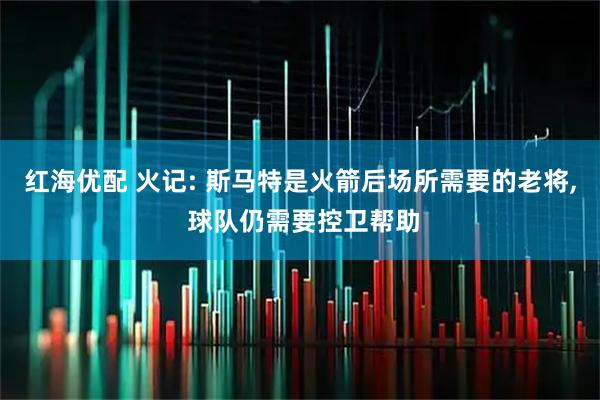 红海优配 火记: 斯马特是火箭后场所需要的老将, 球队仍需要控卫帮助