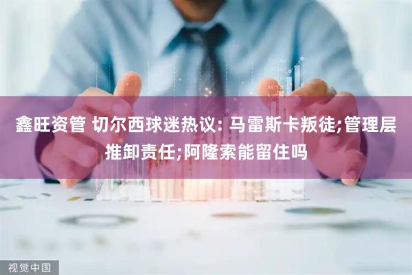 鑫旺资管 切尔西球迷热议: 马雷斯卡叛徒;管理层推卸责任;阿隆索能留住吗