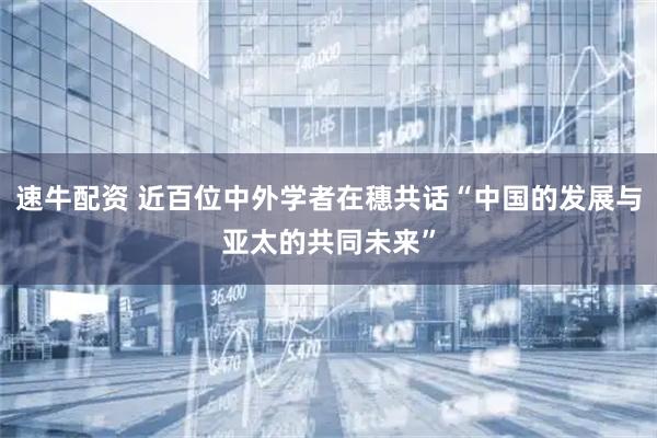 速牛配资 近百位中外学者在穗共话“中国的发展与亚太的共同未来”