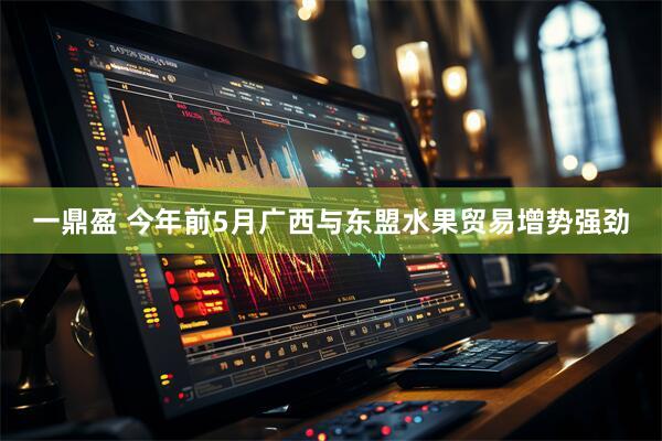 一鼎盈 今年前5月广西与东盟水果贸易增势强劲