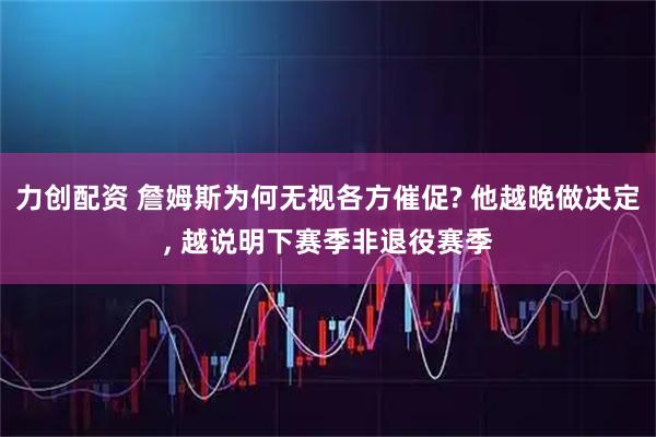 力创配资 詹姆斯为何无视各方催促? 他越晚做决定, 越说明下赛季非退役赛季