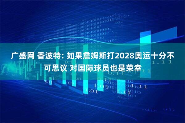 广盛网 香波特: 如果詹姆斯打2028奥运十分不可思议 对国际球员也是荣幸