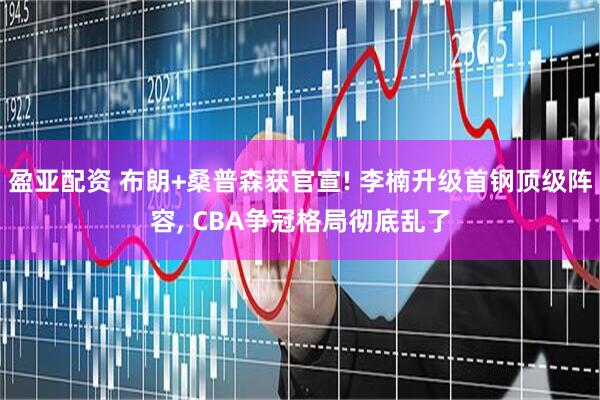盈亚配资 布朗+桑普森获官宣! 李楠升级首钢顶级阵容, CBA争冠格局彻底乱了