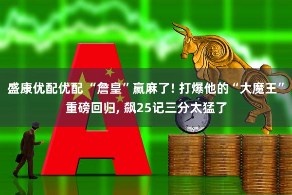 盛康优配优配 “詹皇”赢麻了! 打爆他的“大魔王”重磅回归, 飙25记三分太猛了