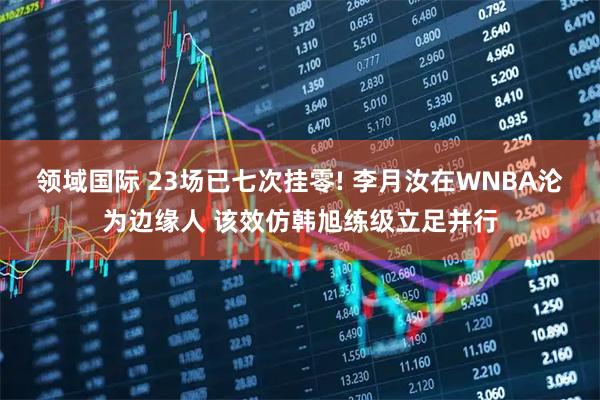 领域国际 23场已七次挂零! 李月汝在WNBA沦为边缘人 该效仿韩旭练级立足并行
