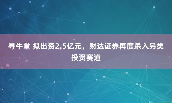 寻牛堂 拟出资2.5亿元，财达证券再度杀入另类投资赛道