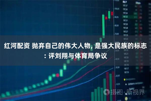红河配资 抛弃自己的伟大人物, 是强大民族的标志: 评刘翔与体育局争议