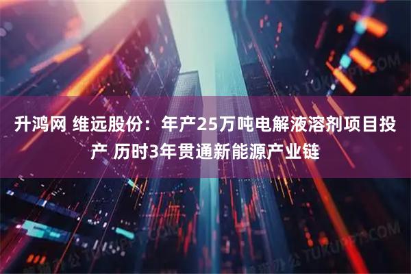 升鸿网 维远股份：年产25万吨电解液溶剂项目投产 历时3年贯通新能源产业链
